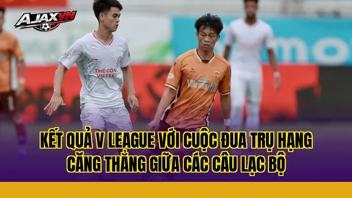 Kết quả V League với cuộc đua trụ hạng căng thẳng giữa các câu lạc bộ